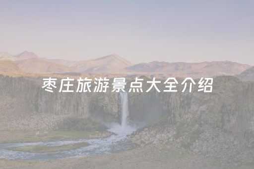 枣庄旅游景点大全介绍（枣庄旅游景点大全介绍一日游）