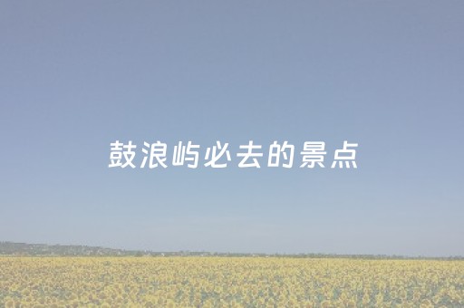鼓浪屿必去的景点（鼓浪屿必去景点攻略）