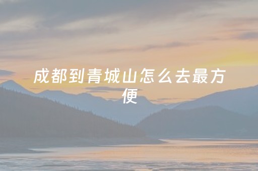 成都到青城山怎么去最方便（成都到青城山怎么去最方便呢）