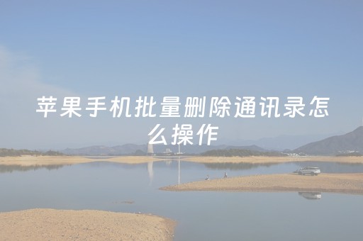 苹果手机批量删除通讯录怎么操作（苹果手机批量删除通讯录怎么删）