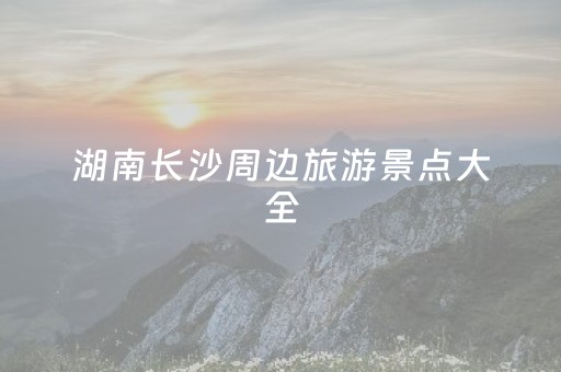 湖南长沙周边旅游景点大全（湖南长沙周边旅游景点大全图片）