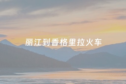 丽江到香格里拉火车（丽江到香格里拉火车开通了吗）