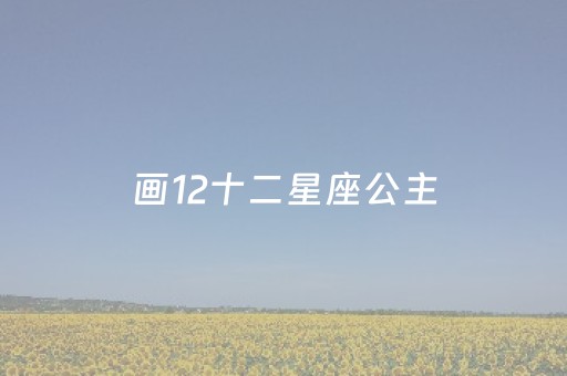 画12十二星座公主（画12十二星座公主白羊座）