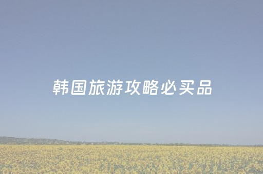 韩国旅游攻略必买品（韩国旅游必买清单）