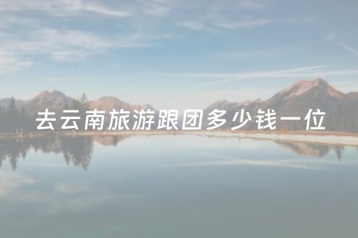去云南旅游跟团多少钱一位（去云南旅游跟团报价）