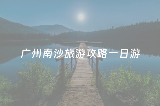 广州南沙旅游攻略一日游（广州南沙旅游景点介绍）