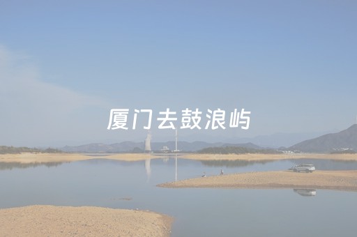 厦门去鼓浪屿（厦门去鼓浪屿船票多少钱）