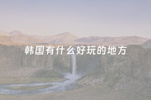 韩国有什么好玩的地方（韩国旅游去哪里好玩）