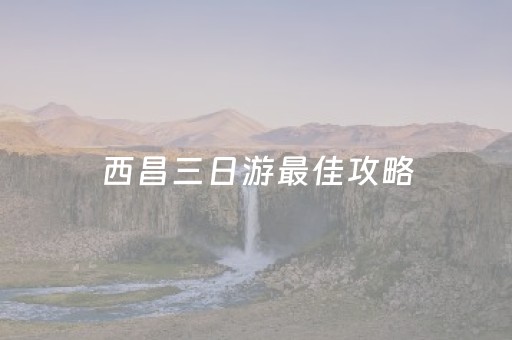 西昌三日游最佳攻略（西昌旅游攻略三日游）