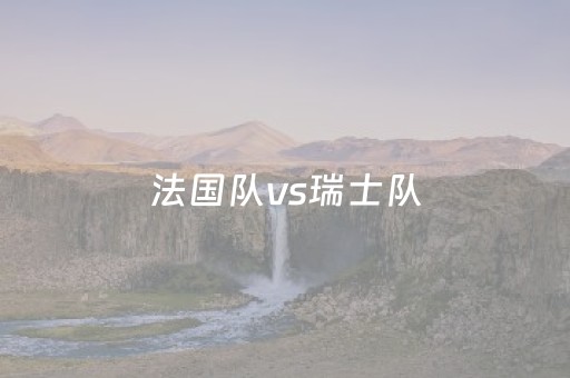 法国队vs瑞士队（法国队vs瑞士队比分）