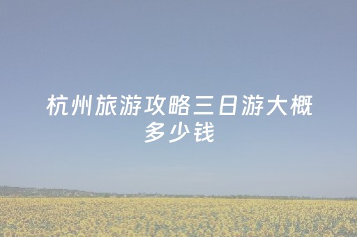 杭州旅游攻略三日游大概多少钱（杭州旅游攻略三日游多少钱一个人）