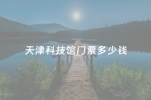 天津科技馆门票多少钱（天津科技馆门票网上预约）