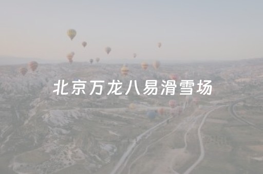 北京万龙八易滑雪场（北京万龙八易滑雪场20232024还营业吗）