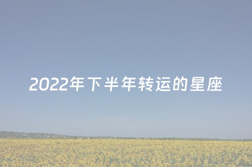2022年下半年转运的星座（2023
年下半年转好运的星座）