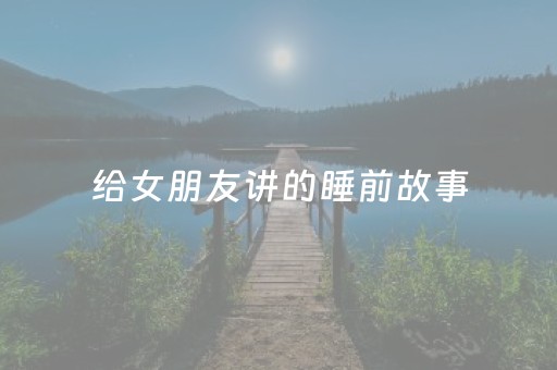 给女朋友讲的睡前故事（给女朋友讲的睡前故事公主和王子）