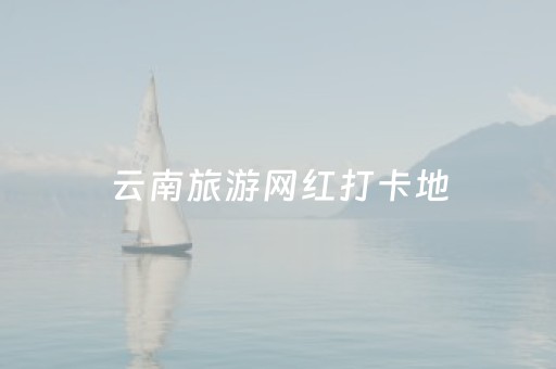 云南旅游网红打卡地（云南旅游网红景点）
