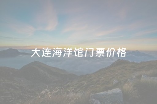 大连海洋馆门票价格（大连海洋馆开业了吗）
