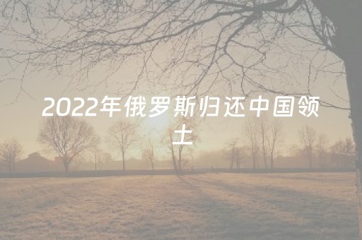 2022年俄罗斯归还中国领土（俄罗斯归还中国多少地）