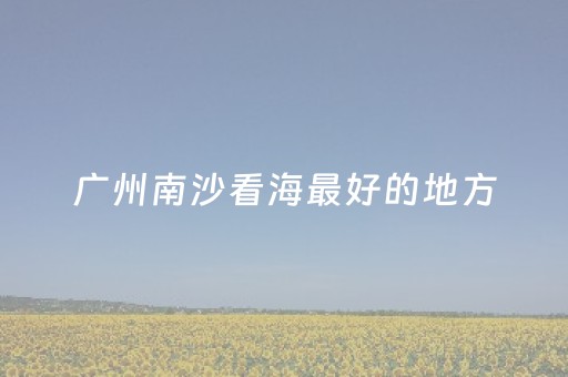 广州南沙看海最好的地方（广州南沙看海最好的地方）
