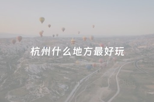 杭州什么地方最好玩（杭州什么地方好玩适合带孩子）