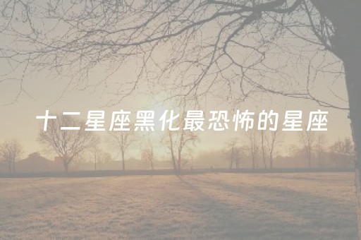 十二星座黑化最恐怖的星座（十二星座黑化最恐怖的星座是谁）