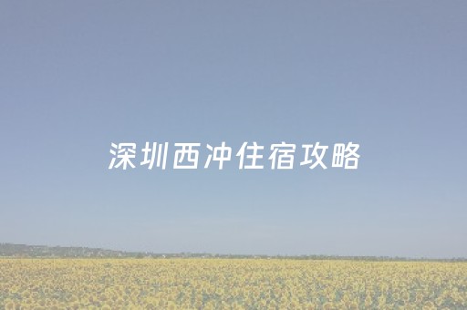 深圳西冲住宿攻略（深圳西冲游玩全攻略）