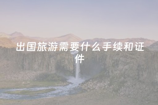 出国旅游需要什么手续和证件（跟团出国旅游需要什么手续和证件）