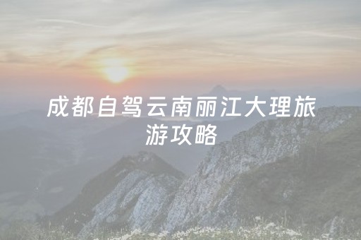 成都自驾云南丽江大理旅游攻略（成都自驾去大理丽江需要安排几天）