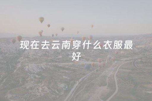 现在去云南穿什么衣服最好（现在去云南穿什么衣服最好9月1日）