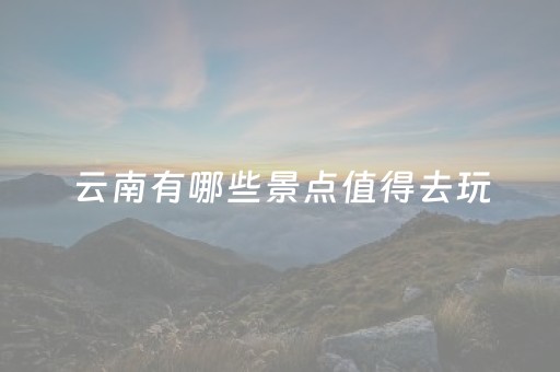 云南有哪些景点值得去玩（云南有哪些景点值得去玩儿）