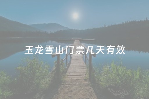 玉龙雪山门票几天有效（玉龙雪山门票管几天）