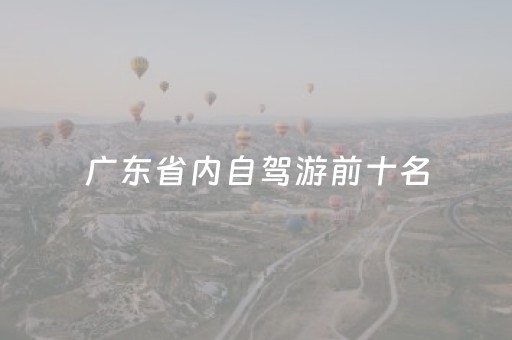 广东省内自驾游前十名（广东内自驾游十大排行榜）