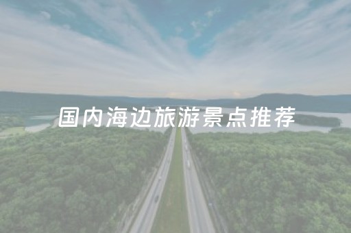 国内海边旅游景点推荐（国内海边旅游哪里好）