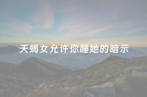 天蝎女允许你睡她的暗示（天蝎女想和你睡的表现）