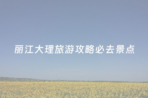 丽江大理旅游攻略必去景点（丽江大理旅游线路）