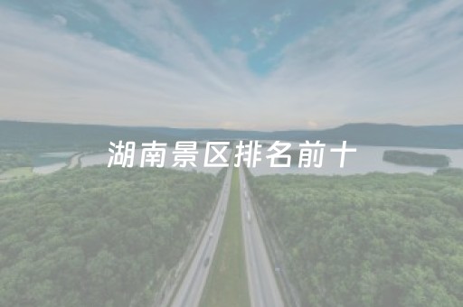 湖南景区排名前十（湖南景区排名前十名）