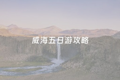 威海五日游攻略（威海5天自驾游攻略）