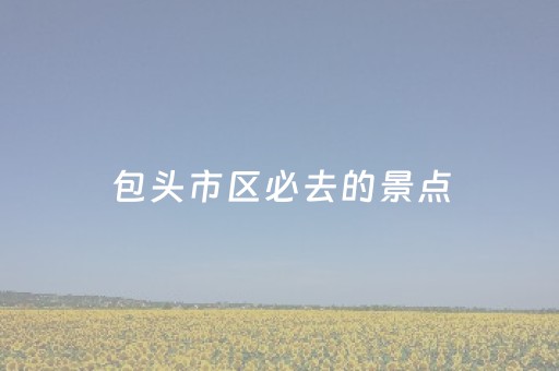 包头市区必去的景点（包头市区旅游攻略必玩的景点）