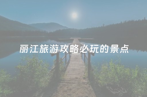 丽江旅游攻略必玩的景点（丽江旅游十大景点）