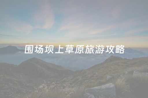 围场坝上草原旅游攻略（围场坝上草原自驾游攻略
）