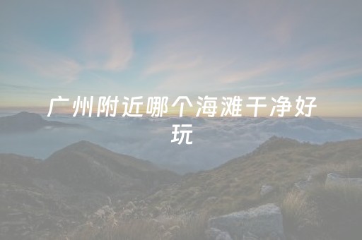 广州附近哪个海滩干净好玩（广州附近哪个海滩干净好玩的地方）