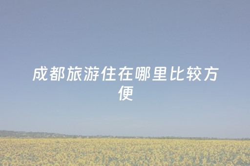 成都旅游住在哪里比较方便（成都旅游住哪里合适）