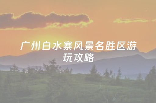 广州白水寨风景名胜区游玩攻略（广州白水寨风景名胜区游玩攻略一日游）
