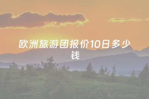 欧洲旅游团报价10日多少钱（欧洲10日游大概花费）