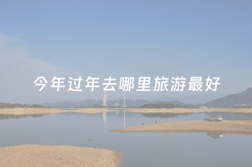 今年过年去哪里旅游最好（今年过年去哪玩）