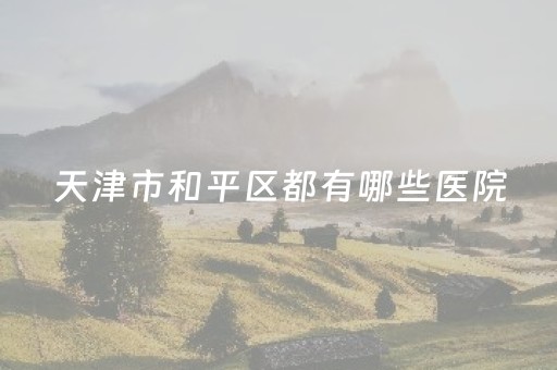天津市和平区都有哪些医院（和平区医院排名）