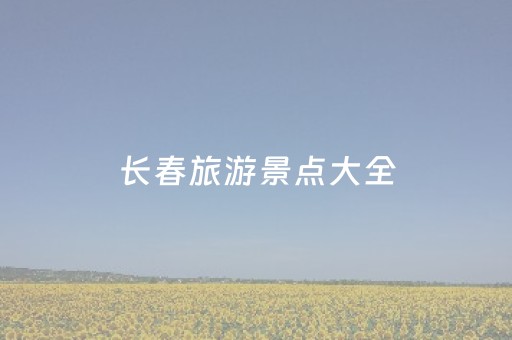 长春旅游景点大全（长春旅游景点大全排名自驾游）