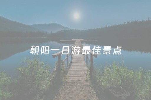 朝阳一日游最佳景点（朝阳一日游最佳景点推荐）