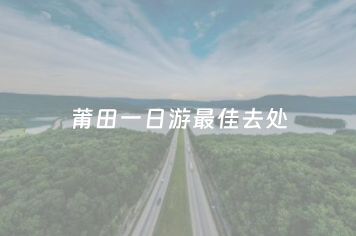 莆田一日游最佳去处（莆田一日游最佳去处亲子）