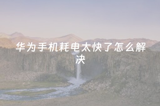华为手机耗电太快了怎么解决（华为手机耗电太快了怎么解决呢）